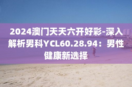 2024澳门天天六开好彩-深入解析男科YCL60.28.94：男性健康新选择