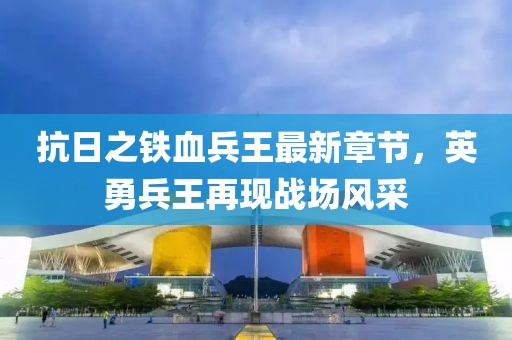 抗日之铁血兵王最新章节，英勇兵王再现战场风采