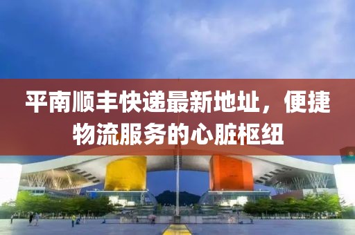 平南顺丰快递最新地址，便捷物流服务的心脏枢纽