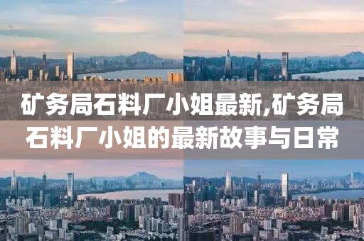 矿务局石料厂小姐最新,矿务局石料厂小姐的最新故事与日常