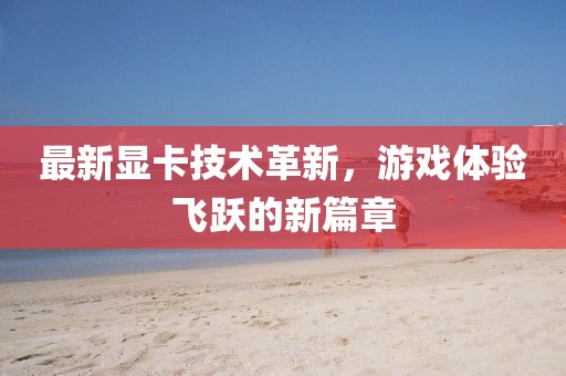 最新显卡技术革新，游戏体验飞跃的新篇章
