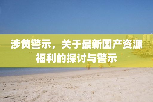 涉黄警示，关于最新国产资源福利的探讨与警示