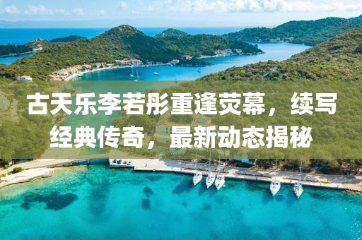 古天乐李若彤重逢荧幕，续写经典传奇，最新动态揭秘