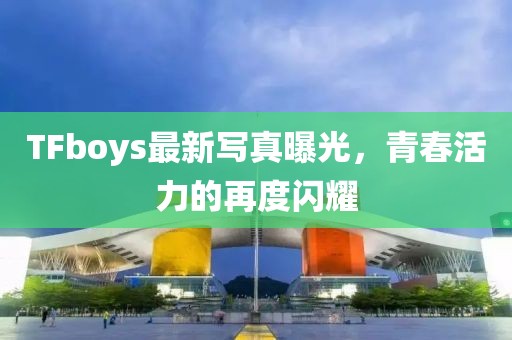 TFboys最新写真曝光，青春活力的再度闪耀