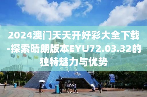 2024澳门天天开好彩大全下载-探索晴朗版本EYU72.03.32的独特魅力与优势