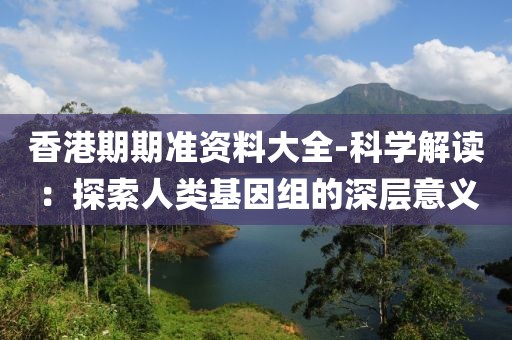 香港期期准资料大全-科学解读：探索人类基因组的深层意义