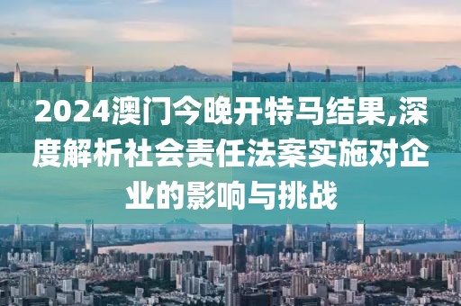 2024澳门今晚开特马结果,深度解析社会责任法案实施对企业的影响与挑战