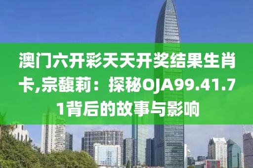 澳门六开彩天天开奖结果生肖卡,宗馥莉：探秘OJA99.41.71背后的故事与影响