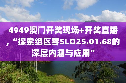 4949澳门开奖现场+开奖直播,“探索绝区零SLO25.01.68的深层内涵与应用”