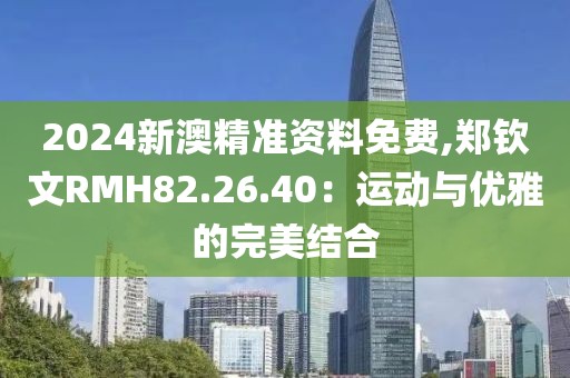 2024新澳精准资料免费,郑钦文RMH82.26.40：运动与优雅的完美结合