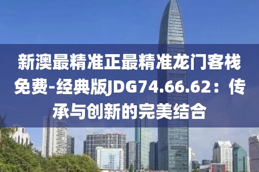 新澳最精准正最精准龙门客栈免费-经典版JDG74.66.62：传承与创新的完美结合