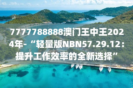 7777788888澳门王中王2024年-“轻量版NBN57.29.12：提升工作效率的全新选择”