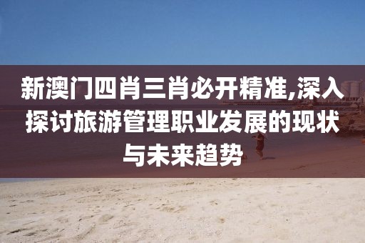 新澳门四肖三肖必开精准,深入探讨旅游管理职业发展的现状与未来趋势