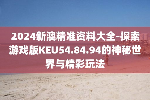 2024新澳精准资料大全-探索游戏版KEU54.84.94的神秘世界与精彩玩法