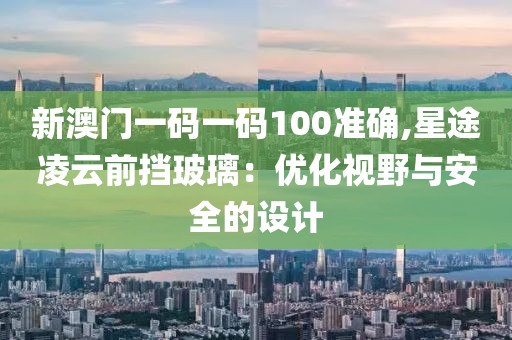 新澳门一码一码100准确,星途凌云前挡玻璃：优化视野与安全的设计