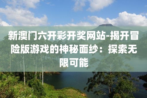 新澳门六开彩开奖网站-揭开冒险版游戏的神秘面纱：探索无限可能
