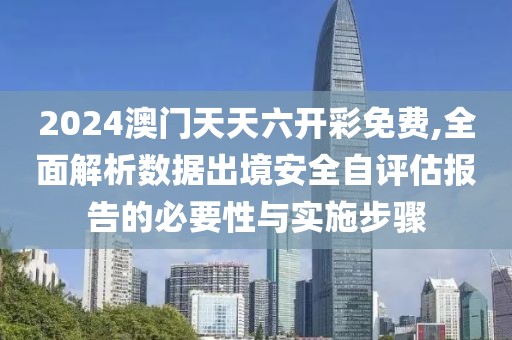 2024澳门天天六开彩免费,全面解析数据出境安全自评估报告的必要性与实施步骤