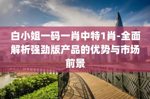 白小姐一码一肖中特1肖-全面解析强劲版产品的优势与市场前景
