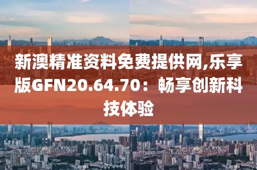 新澳精准资料免费提供网,乐享版GFN20.64.70：畅享创新科技体验