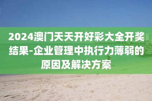 2024澳门天天开好彩大全开奖结果-企业管理中执行力薄弱的原因及解决方案