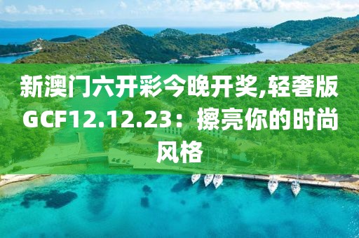 新澳门六开彩今晚开奖,轻奢版GCF12.12.23：擦亮你的时尚风格