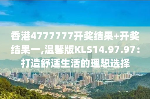 香港4777777开奖结果+开奖结果一,温馨版KLS14.97.97：打造舒适生活的理想选择