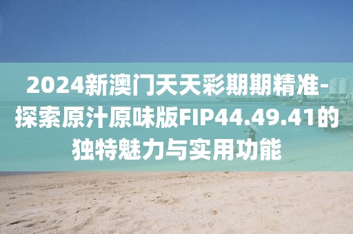 2024新澳门天天彩期期精准-探索原汁原味版FIP44.49.41的独特魅力与实用功能