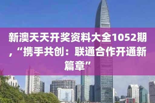 新澳天天开奖资料大全1052期,“携手共创：联通合作开通新篇章”