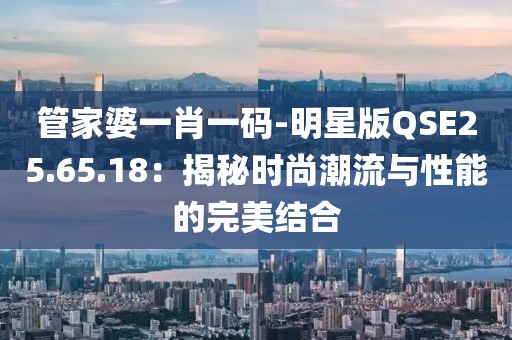 管家婆一肖一码-明星版QSE25.65.18：揭秘时尚潮流与性能的完美结合