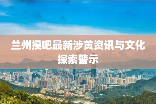 兰州摸吧最新涉黄资讯与文化探索警示