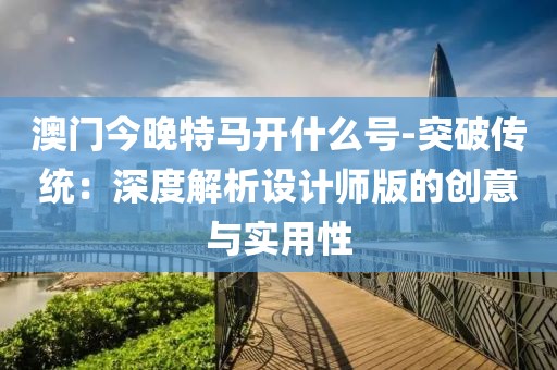 澳门今晚特马开什么号-突破传统：深度解析设计师版的创意与实用性