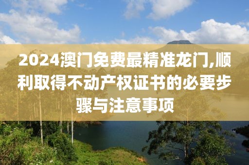 2024澳门免费最精准龙门,顺利取得不动产权证书的必要步骤与注意事项