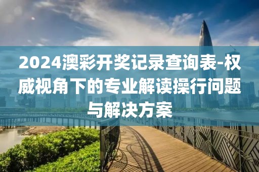 2024澳彩开奖记录查询表-权威视角下的专业解读操行问题与解决方案