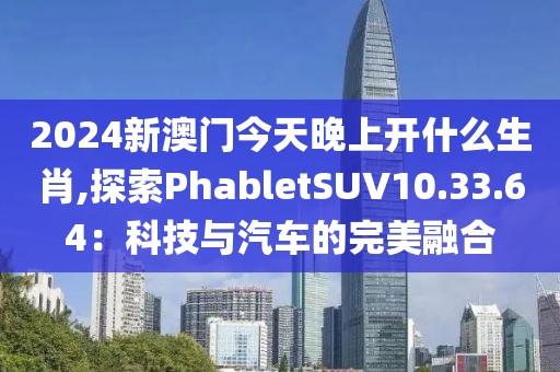 2024新澳门今天晚上开什么生肖,探索PhabletSUV10.33.64：科技与汽车的完美融合