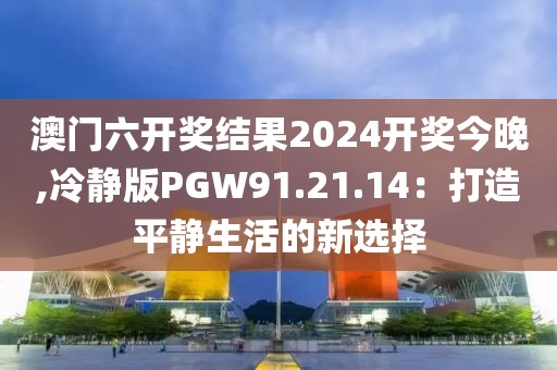 澳门六开奖结果2024开奖今晚,冷静版PGW91.21.14：打造平静生活的新选择