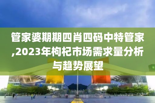 管家婆期期四肖四码中特管家,2023年枸杞市场需求量分析与趋势展望