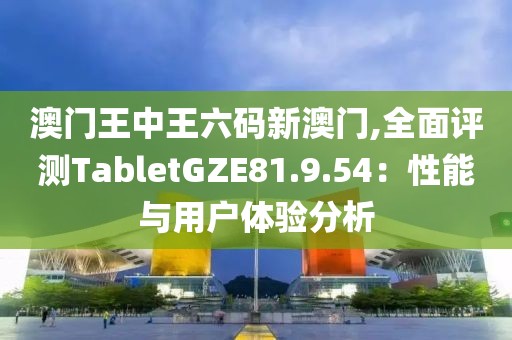 澳门王中王六码新澳门,全面评测TabletGZE81.9.54：性能与用户体验分析