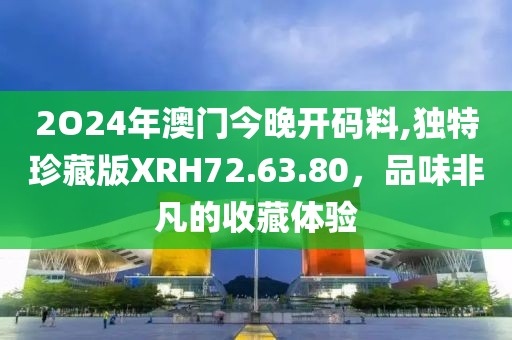 2O24年澳门今晚开码料,独特珍藏版XRH72.63.80，品味非凡的收藏体验