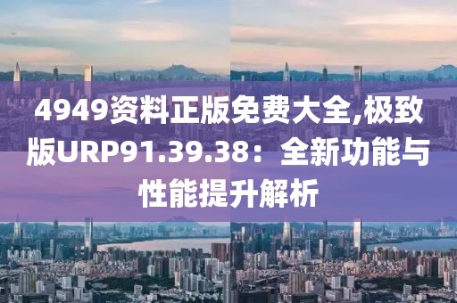 4949资料正版免费大全,极致版URP91.39.38：全新功能与性能提升解析