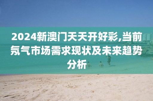 2024新澳门天天开好彩,当前氖气市场需求现状及未来趋势分析