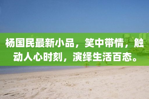 杨国民最新小品，笑中带情，触动人心时刻，演绎生活百态。