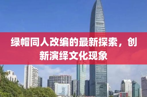绿帽同人改编的最新探索，创新演绎文化现象