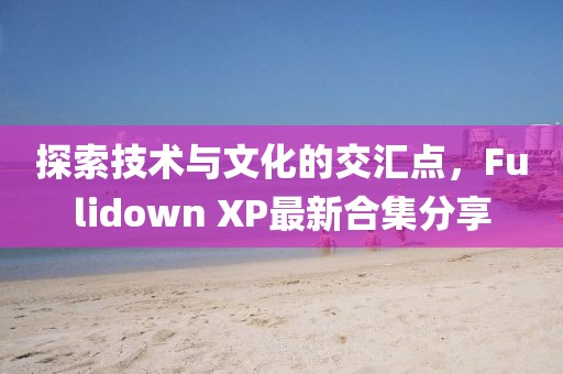 探索技术与文化的交汇点，Fulidown XP最新合集分享