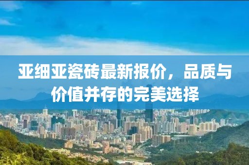 亚细亚瓷砖最新报价，品质与价值并存的完美选择