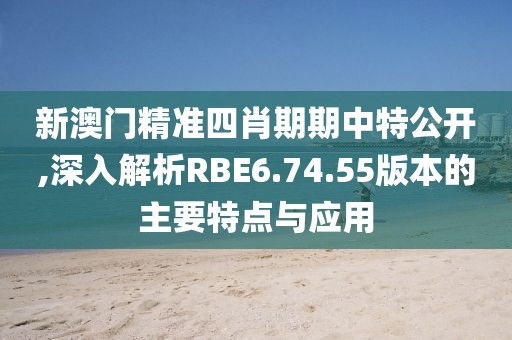 新澳门精准四肖期期中特公开,深入解析RBE6.74.55版本的主要特点与应用