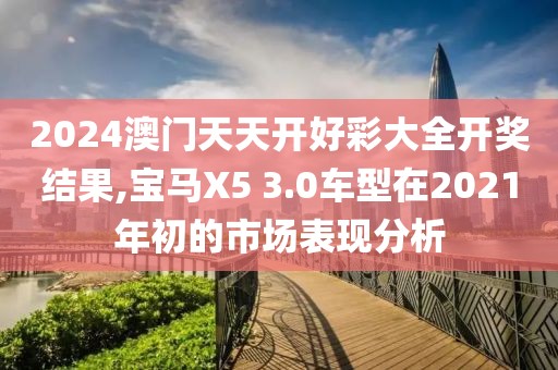 2024澳门天天开好彩大全开奖结果,宝马X5 3.0车型在2021年初的市场表现分析