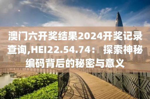 澳门六开奖结果2024开奖记录查询,HEI22.54.74： 探索神秘编码背后的秘密与意义
