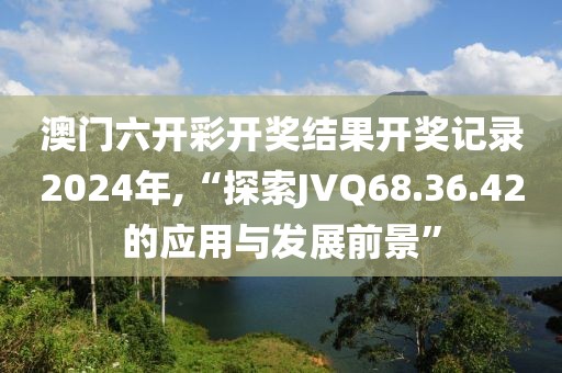 澳门六开彩开奖结果开奖记录2024年,“探索JVQ68.36.42的应用与发展前景”