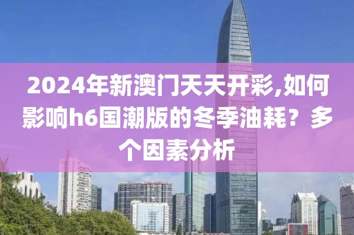 2024年新澳门天天开彩,如何影响h6国潮版的冬季油耗？多个因素分析