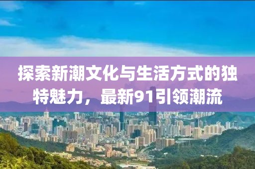 探索新潮文化与生活方式的独特魅力，最新91引领潮流
